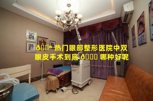 🐺 热门眼部整形医院中双眼皮手术到底 🐋 哪种好呢